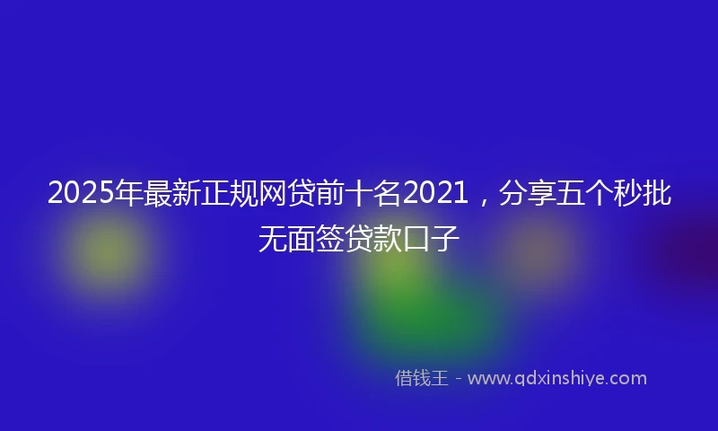 2025年最新正规网贷前十名2021，分享五个秒批无面签贷款口子