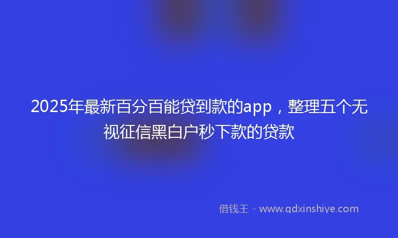 2025年最新百分百能贷到款的app，整理五个无视征信黑白户秒下款的贷款