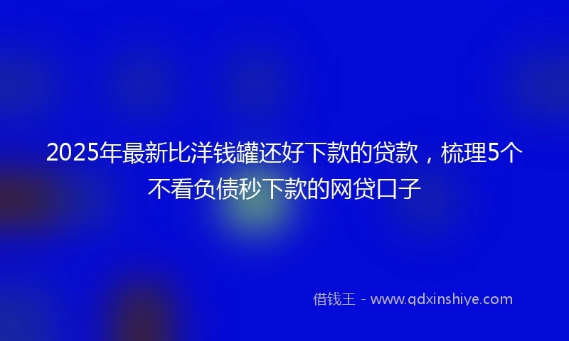 2025年最新比洋钱罐还好下款的贷款，梳理5个不看负债秒下款的网贷口子