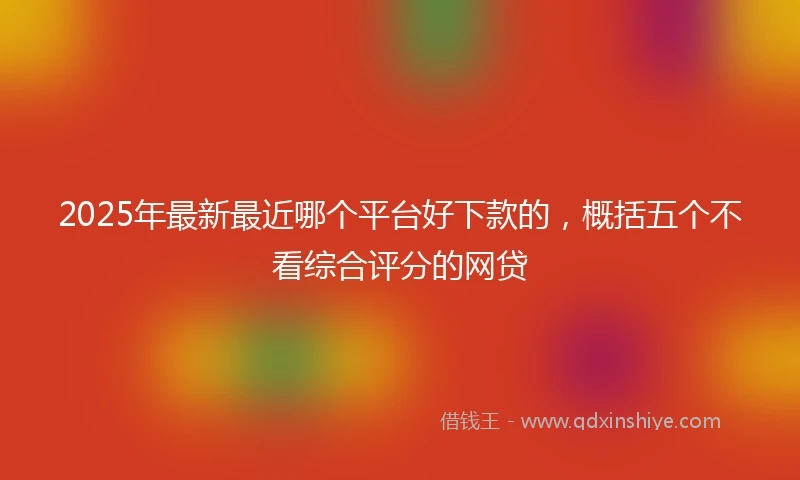 2025年最新最近哪个平台好下款的,概括五个不看综合评分的网贷