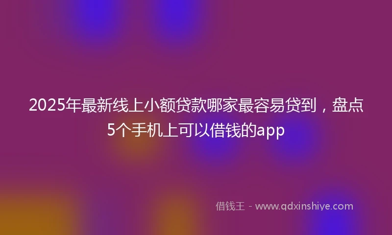 2025年最新线上小额贷款哪家最容易贷到，盘点5个手机上可以借钱的app