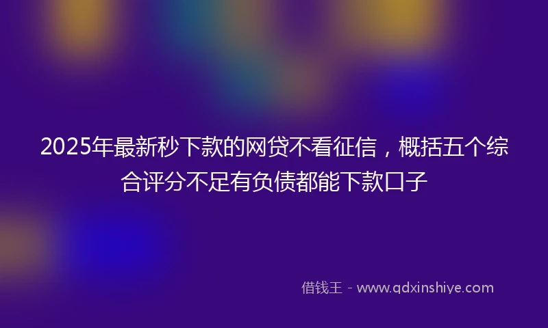2025年最新秒下款的网贷不看征信，概括五个综合评分不足有负债都能下款口子