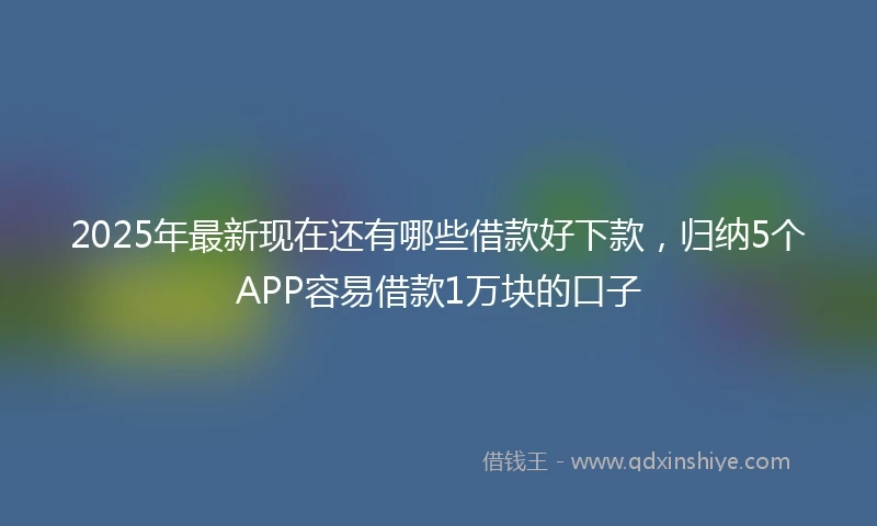 2025年最新现在还有哪些借款好下款，归纳5个APP容易借款1万块的口子