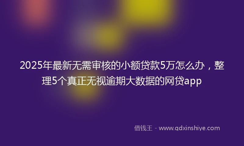 2025年最新无需审核的小额贷款5万怎么办，整理5个真正无视逾期大数据的网贷app