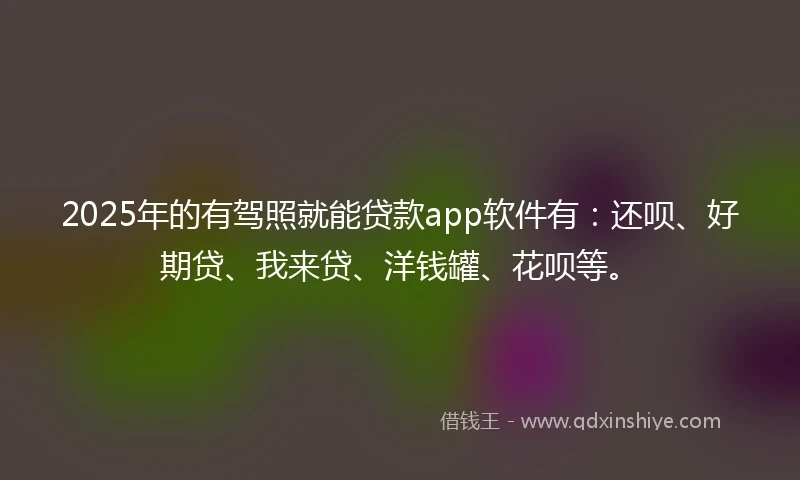 2025年的有驾照就能贷款app软件有：还呗、好期贷、我来贷、洋钱罐、花呗等。