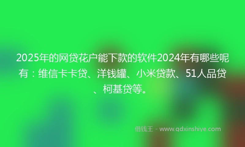 2025年的网贷花户能下款的软件2024年有哪些呢有：维信卡卡贷、洋钱罐、小米贷款、51人品贷、柯基贷等。