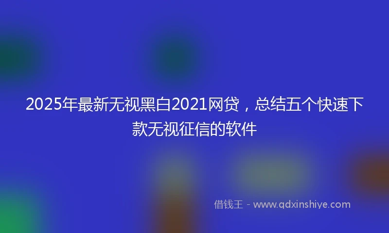 2025年最新无视黑白2021网贷，总结五个快速下款无视征信的软件