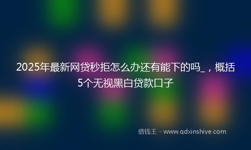 2025年最新网贷秒拒怎么办还有能下的吗_，概括5个无视黑白贷款口子