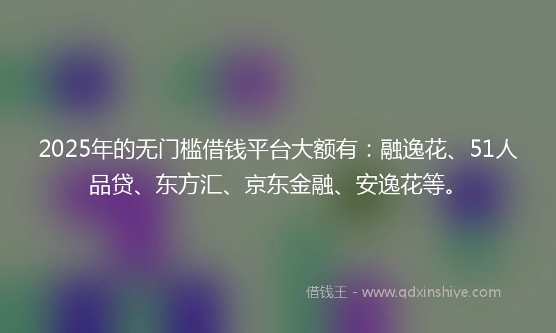 2025年的无门槛借钱平台大额有：融逸花、51人品贷、东方汇、京东金融、安逸花等。