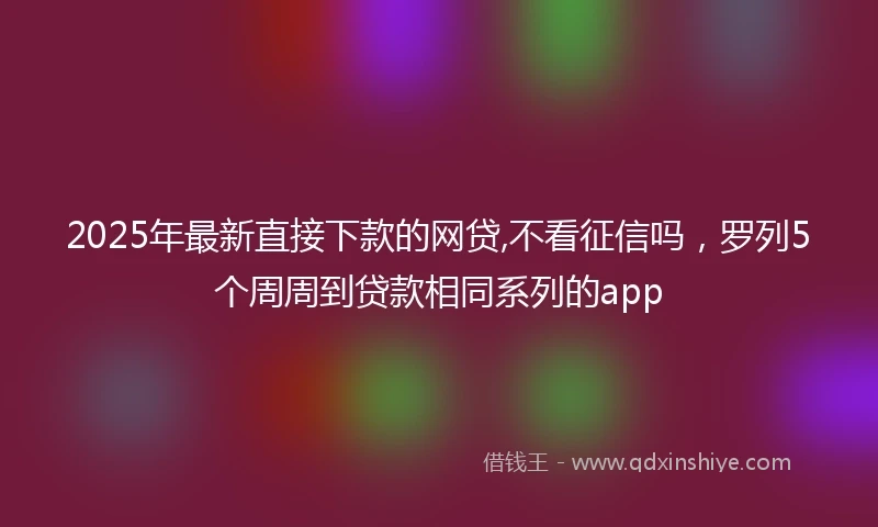 2025年最新直接下款的网贷,不看征信吗，罗列5个周周到贷款相同系列的app
