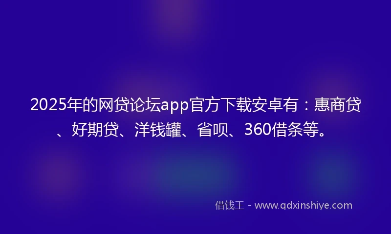 2025年的网贷论坛app官方下载安卓有：惠商贷、好期贷、洋钱罐、省呗、360借条等。