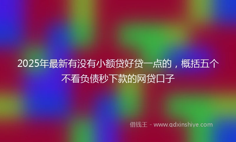 2025年最新有没有小额贷好贷一点的，概括五个不看负债秒下款的网贷口子