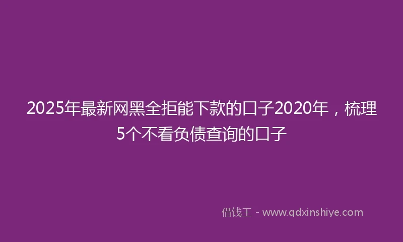 2025年最新网黑全拒能下款的口子2020年，梳理5个不看负债查询的口子