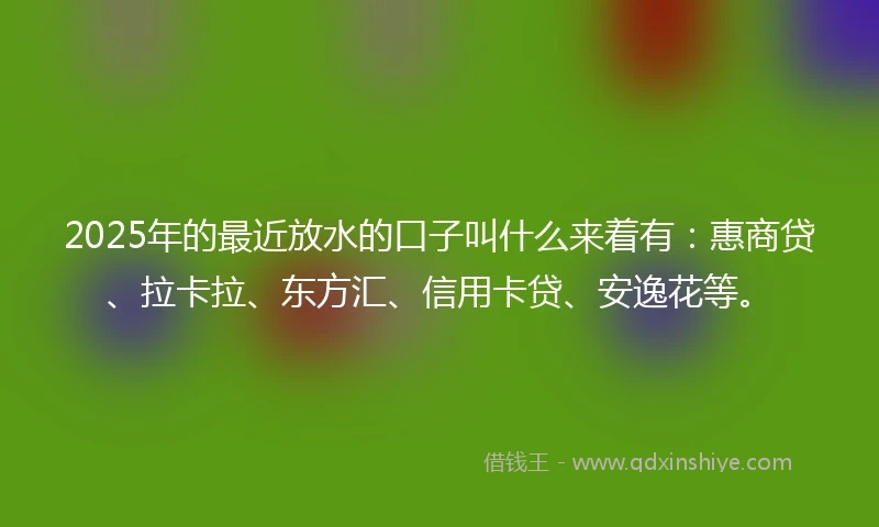 2025年的最近放水的口子叫什么来着有：惠商贷、拉卡拉、东方汇、信用卡贷、安逸花等。