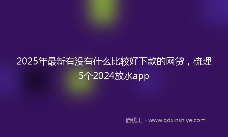 2025年最新有没有什么比较好下款的网贷，梳理5个2024放水app