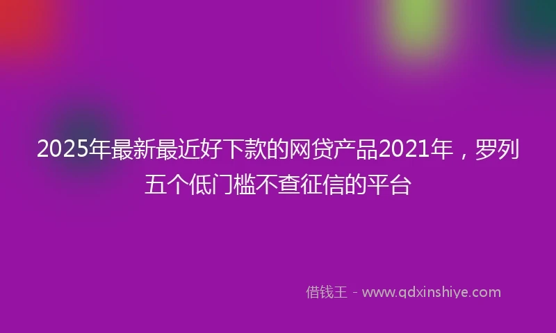 2025年最新最近好下款的网贷产品2021年，罗列五个低门槛不查征信的平台