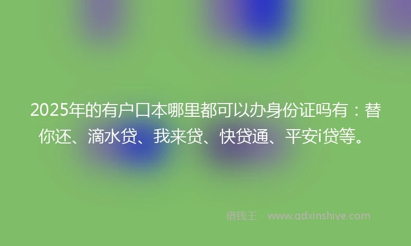 2025年的有户口本哪里都可以办身份证吗有：替你还、滴水贷、我来贷、快贷通、平安i贷等。
