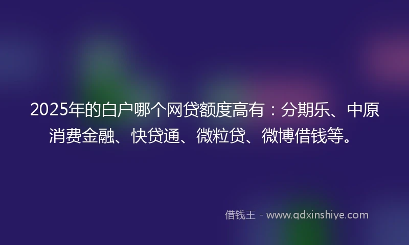 2025年的白户哪个网贷额度高有：分期乐、中原消费金融、快贷通、微粒贷、微博借钱等。