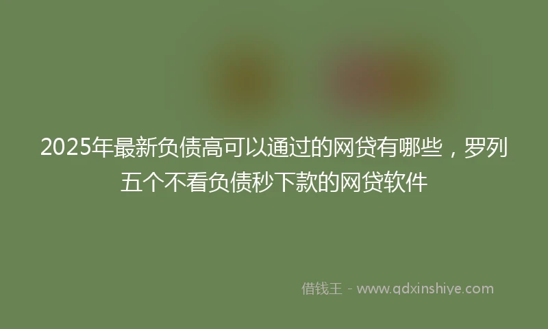 2025年最新负债高可以通过的网贷有哪些，罗列五个不看负债秒下款的网贷软件