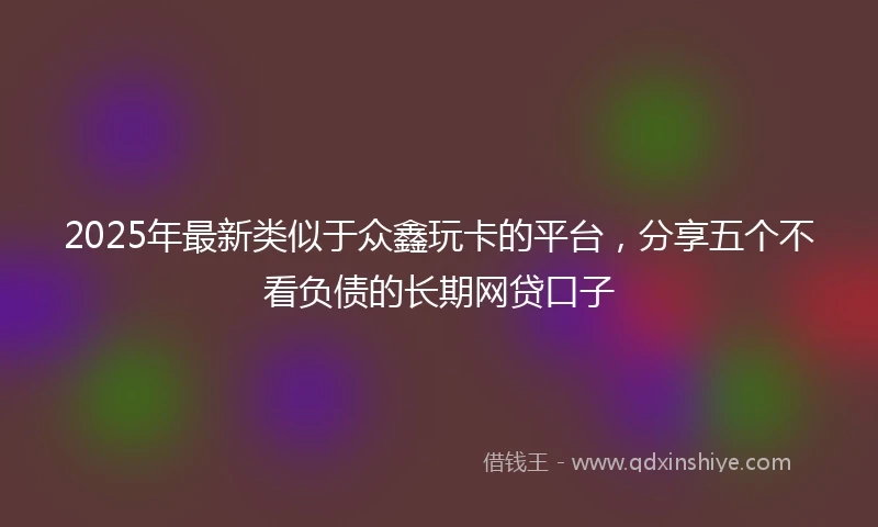 2025年最新类似于众鑫玩卡的平台，分享五个不看负债的长期网贷口子