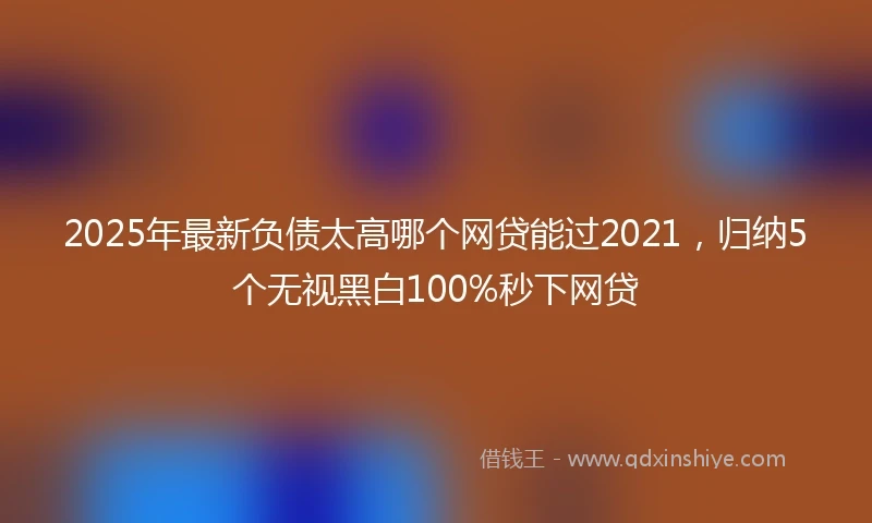 2025年最新负债太高哪个网贷能过2021，归纳5个无视黑白100%秒下网贷