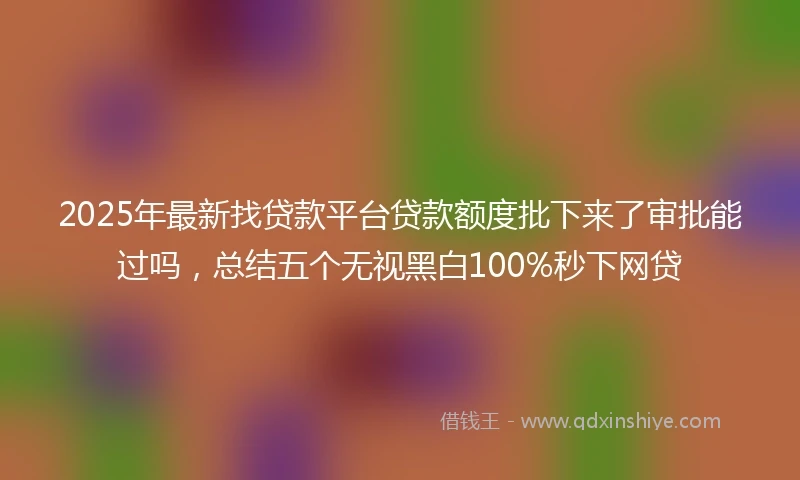 2025年最新找贷款平台贷款额度批下来了审批能过吗，总结五个无视黑白100%秒下网贷