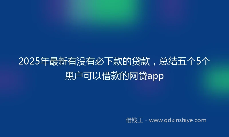 2025年最新有没有必下款的贷款，总结五个5个黑户可以借款的网贷app