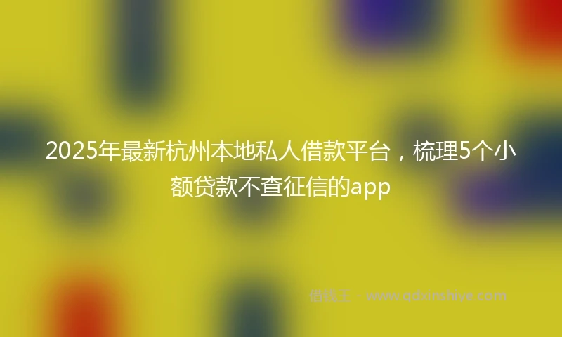 2025年最新杭州本地私人借款平台，梳理5个小额贷款不查征信的app