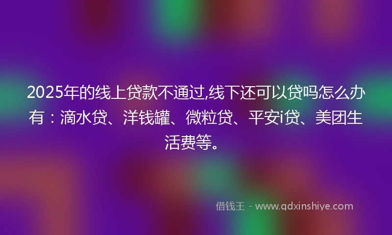 2025年的线上贷款不通过,线下还可以贷吗怎么办有：滴水贷、洋钱罐、微粒贷、平安i贷、美团生活费等。