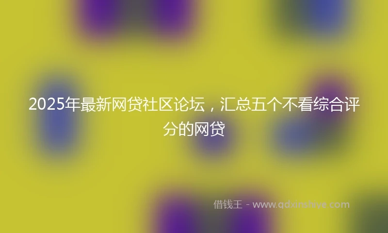 2025年最新网贷社区论坛，汇总五个不看综合评分的网贷