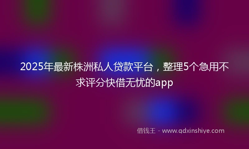2025年最新株洲私人贷款平台，整理5个急用不求评分快借无忧的app