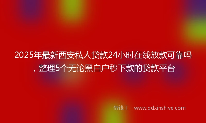 2025年最新西安私人贷款24小时在线放款可靠吗，整理5个无论黑白户秒下款的贷款平台