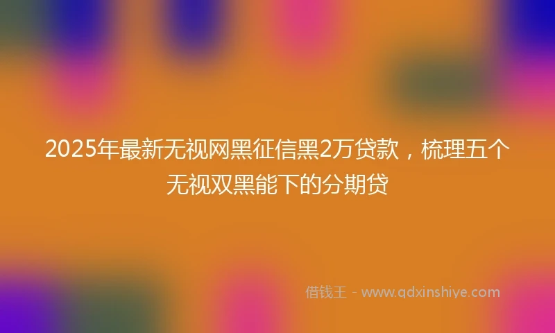 2025年最新无视网黑征信黑2万贷款，梳理五个无视双黑能下的分期贷