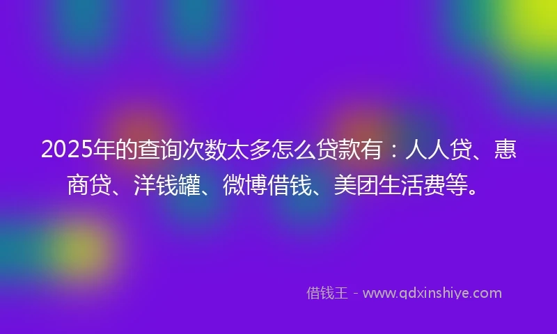 2025年的查询次数太多怎么贷款有：人人贷、惠商贷、洋钱罐、微博借钱、美团生活费等。