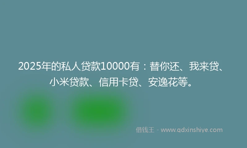 2025年的私人贷款10000有：替你还、我来贷、小米贷款、信用卡贷、安逸花等。