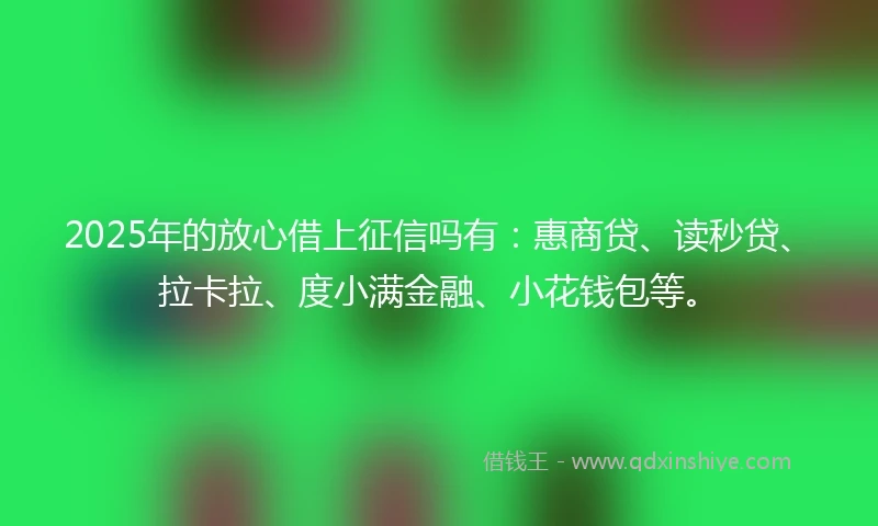 2025年的放心借上征信吗有：惠商贷、读秒贷、拉卡拉、度小满金融、小花钱包等。
