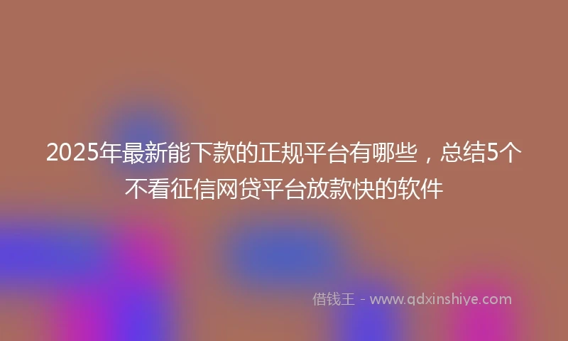 2025年最新能下款的正规平台有哪些，总结5个不看征信网贷平台放款快的软件