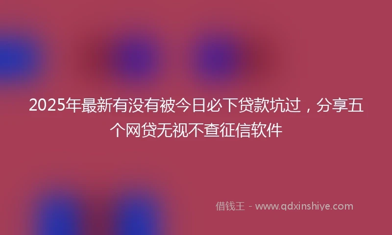 2025年最新有没有被今日必下贷款坑过，分享五个网贷无视不查征信软件