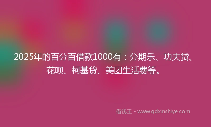 2025年的百分百借款1000有：分期乐、功夫贷、花呗、柯基贷、美团生活费等。