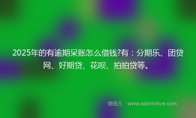 2025年的有逾期呆账怎么借钱?有：分期乐、团贷网、好期贷、花呗、拍拍贷等。