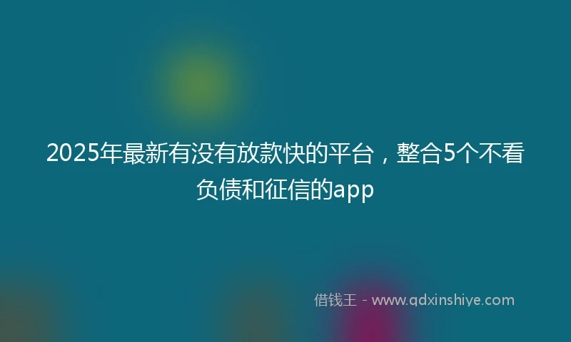 2025年最新有没有放款快的平台，整合5个不看负债和征信的app