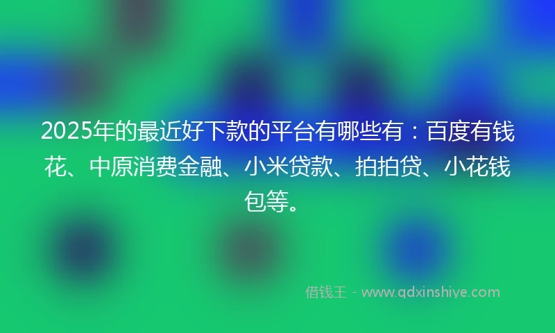 2025年的最近好下款的平台有哪些有：百度有钱花、中原消费金融、小米贷款、拍拍贷、小花钱包等。