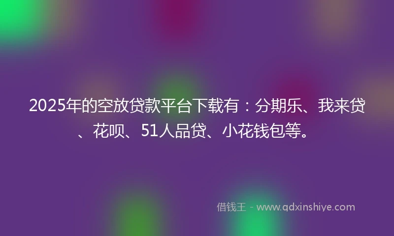 2025年的空放贷款平台下载有：分期乐、我来贷、花呗、51人品贷、小花钱包等。
