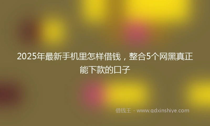 2025年最新手机里怎样借钱，整合5个网黑真正能下款的口子