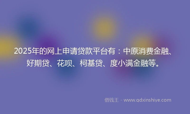 2025年的网上申请贷款平台有：中原消费金融、好期贷、花呗、柯基贷、度小满金融等。