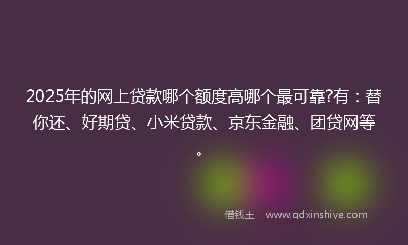 2025年的网上贷款哪个额度高哪个最可靠?有：替你还、好期贷、小米贷款、京东金融、团贷网等。