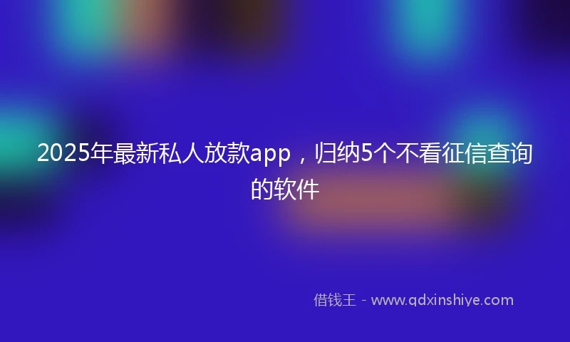 2025年最新私人放款app，归纳5个不看征信查询的软件