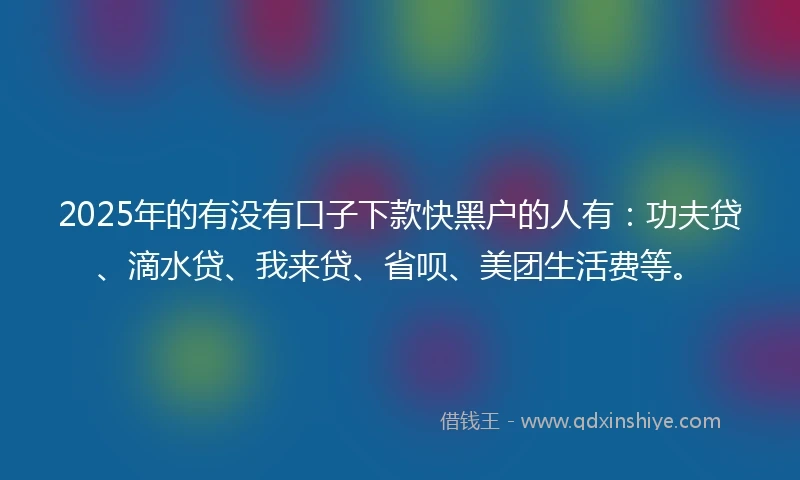 2025年的有没有口子下款快黑户的人有：功夫贷、滴水贷、我来贷、省呗、美团生活费等。