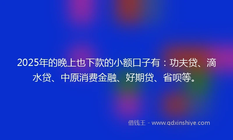 2025年的晚上也下款的小额口子有：功夫贷、滴水贷、中原消费金融、好期贷、省呗等。