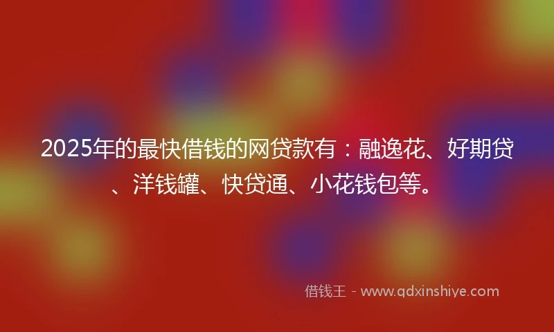 2025年的最快借钱的网贷款有：融逸花、好期贷、洋钱罐、快贷通、小花钱包等。